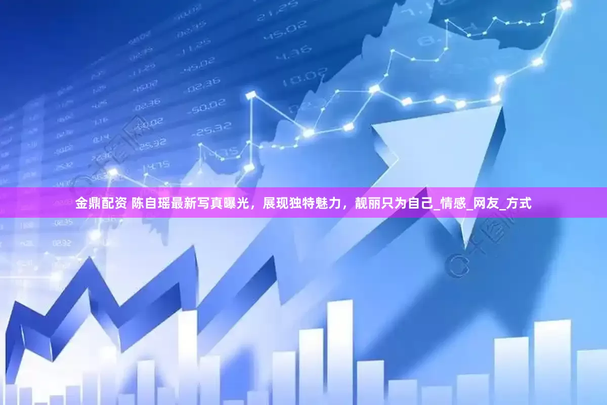 金鼎配资 陈自瑶最新写真曝光，展现独特魅力，靓丽只为自己_情感_网友_方式