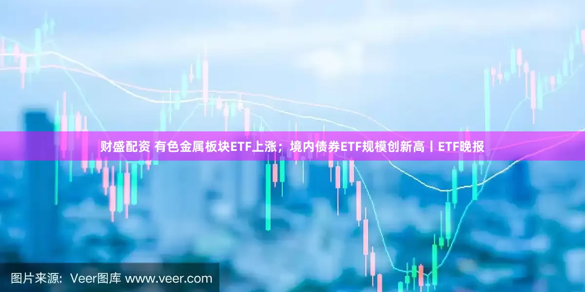 财盛配资 有色金属板块ETF上涨；境内债券ETF规模创新高丨ETF晚报