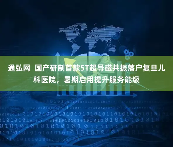 通弘网  国产研制首款5T超导磁共振落户复旦儿科医院，暑期启用提升服务能级