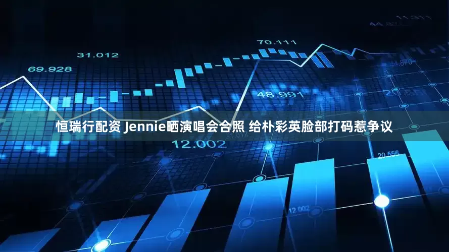 恒瑞行配资 Jennie晒演唱会合照 给朴彩英脸部打码惹争议
