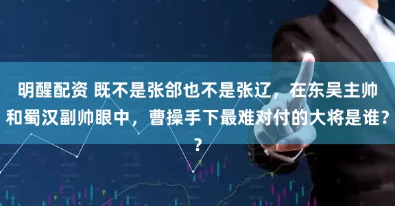 明醒配资 既不是张郃也不是张辽，在东吴主帅和蜀汉副帅眼中，曹操手下最难对付的大将是谁？