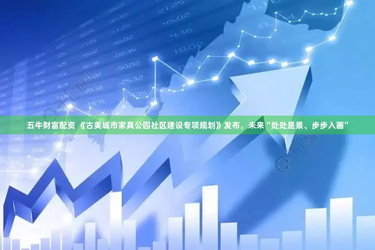 五牛财富配资 《古美城市家具公园社区建设专项规划》发布，未来“处处是景、步步入画”