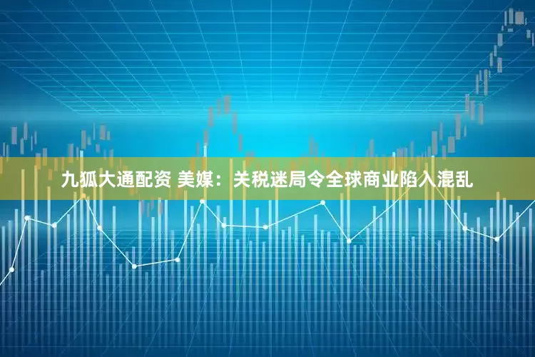 九狐大通配资 美媒：关税迷局令全球商业陷入混乱