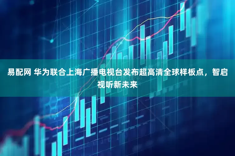 易配网 华为联合上海广播电视台发布超高清全球样板点，智启视听新未来