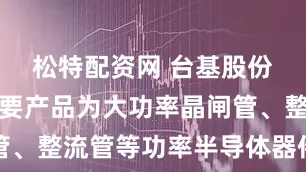 松特配资网 台基股份：公司主要产品为大功率晶闸管、整流管等功率半导体器件及组件