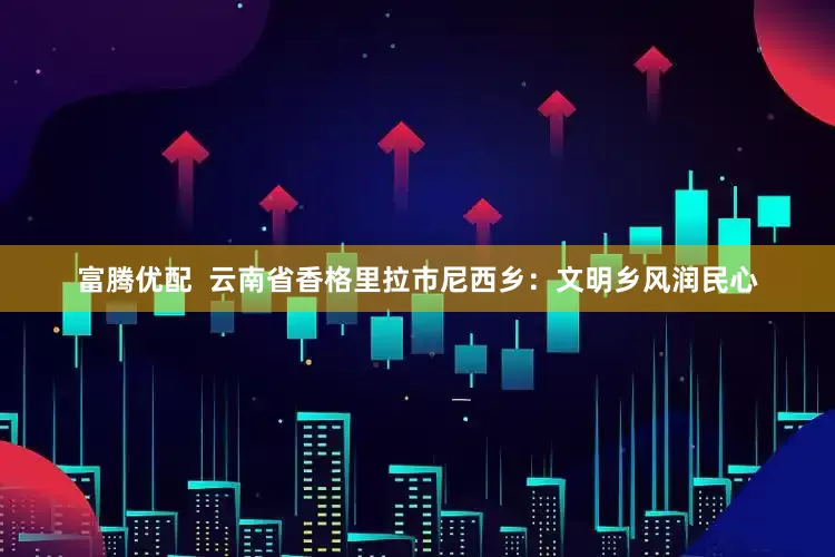 富腾优配  云南省香格里拉市尼西乡：文明乡风润民心