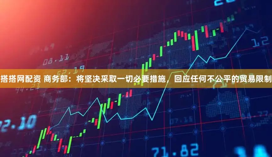 搭搭网配资 商务部：将坚决采取一切必要措施，回应任何不公平的贸易限制