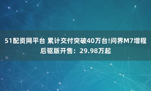 51配资网平台 累计交付突破40万台!问界M7增程后驱版开售：29.98万起