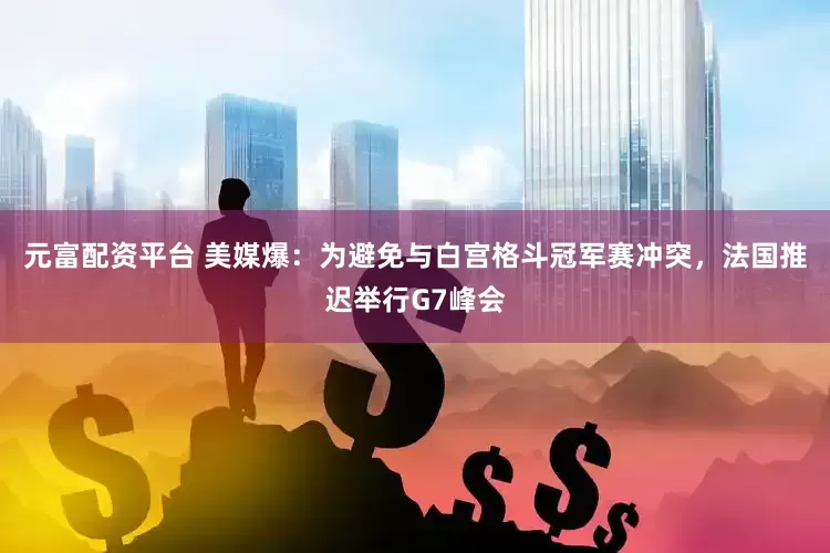 元富配资平台 美媒爆：为避免与白宫格斗冠军赛冲突，法国推迟举行G7峰会