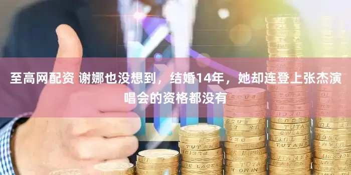 至高网配资 谢娜也没想到，结婚14年，她却连登上张杰演唱会的资格都没有