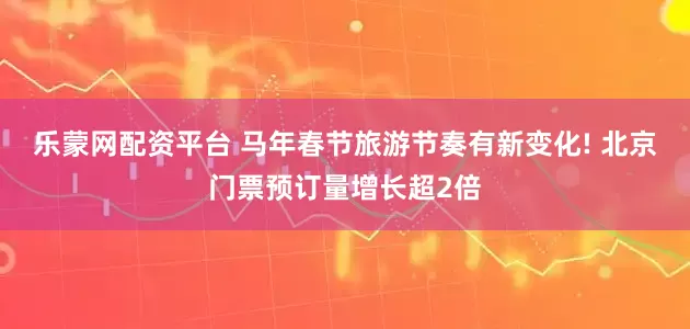 乐蒙网配资平台 马年春节旅游节奏有新变化! 北京门票预订量增长超2倍