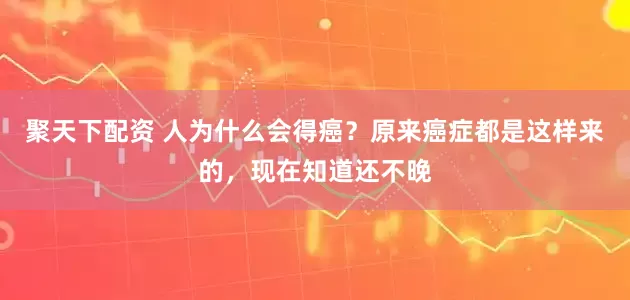 聚天下配资 人为什么会得癌？原来癌症都是这样来的，现在知道还不晚