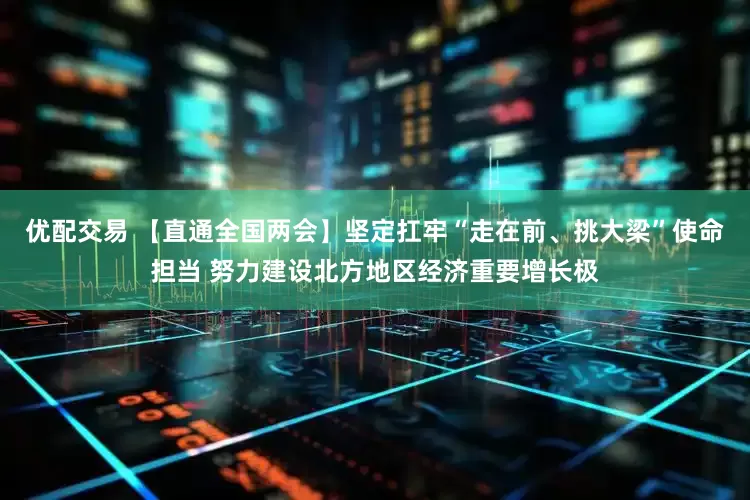 优配交易 【直通全国两会】坚定扛牢“走在前、挑大梁”使命担当 努力建设北方地区经济重要增长极