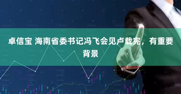 卓信宝 海南省委书记冯飞会见卢载宪，有重要背景